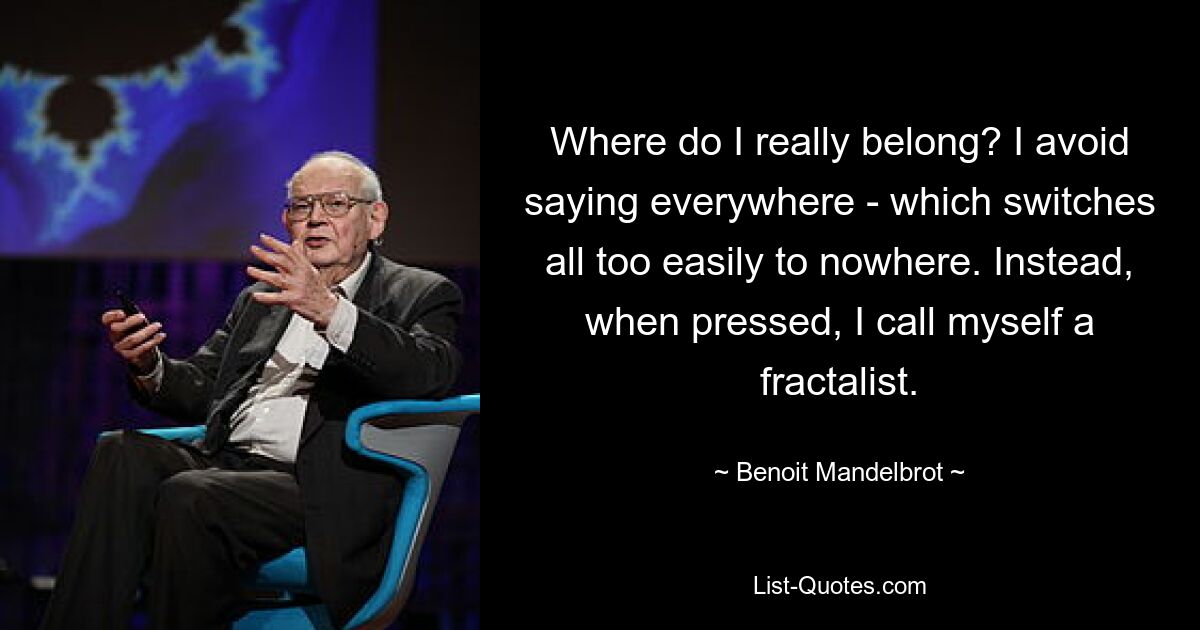 Where do I really belong? I avoid saying everywhere - which switches all too easily to nowhere. Instead, when pressed, I call myself a fractalist. — © Benoit Mandelbrot