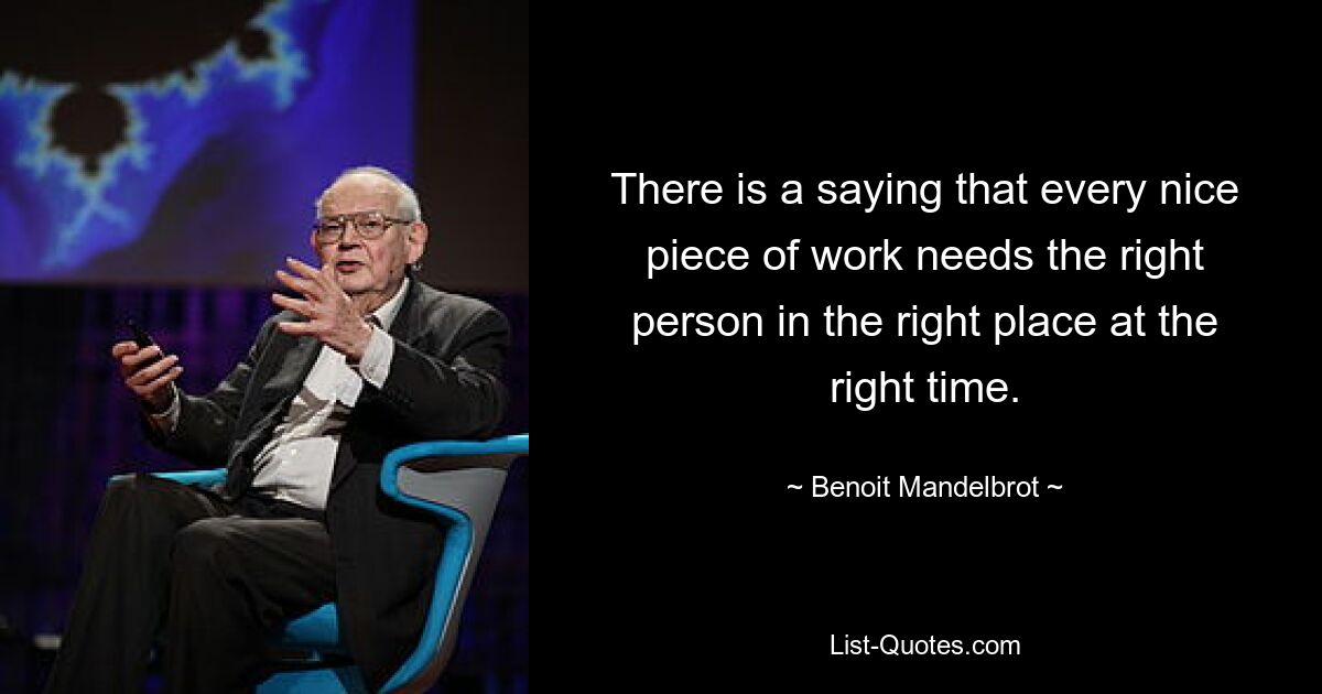 There is a saying that every nice piece of work needs the right person in the right place at the right time. — © Benoit Mandelbrot