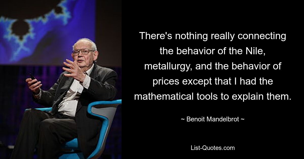 There's nothing really connecting the behavior of the Nile, metallurgy, and the behavior of prices except that I had the mathematical tools to explain them. — © Benoit Mandelbrot