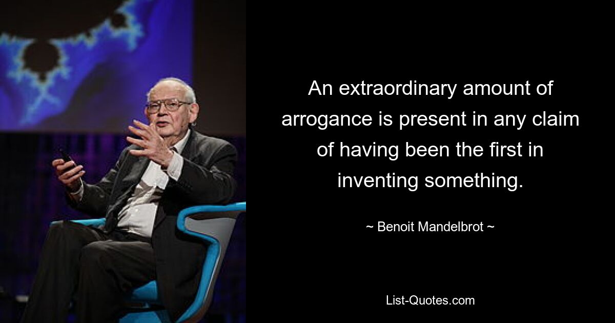 An extraordinary amount of arrogance is present in any claim of having been the first in inventing something. — © Benoit Mandelbrot