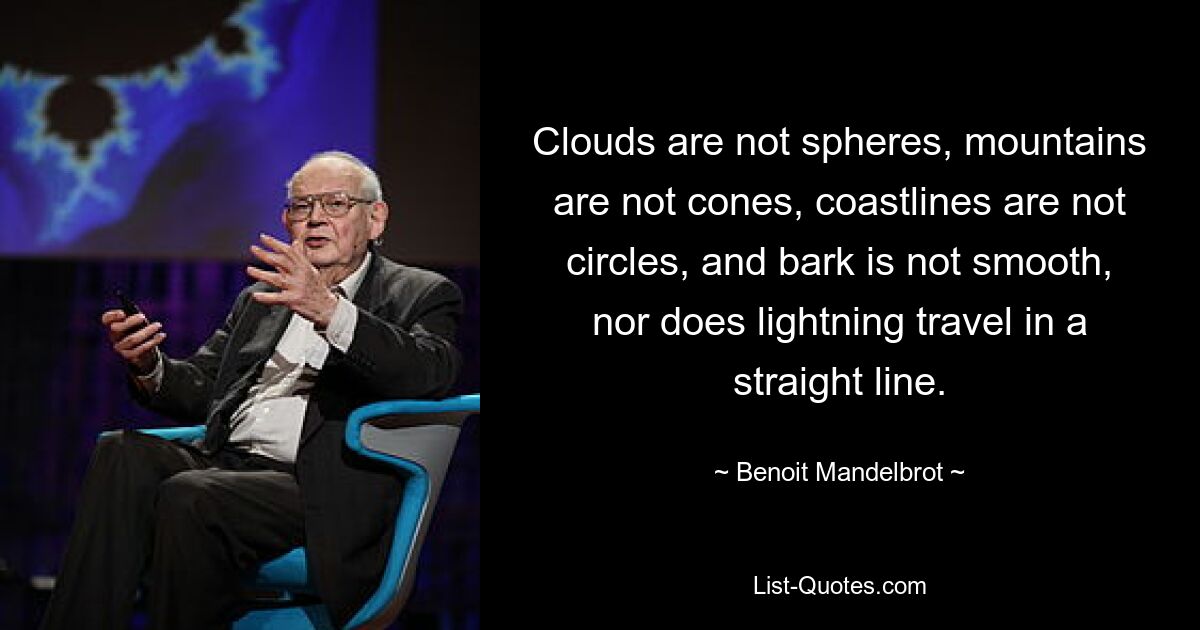 Clouds are not spheres, mountains are not cones, coastlines are not circles, and bark is not smooth, nor does lightning travel in a straight line. — © Benoit Mandelbrot