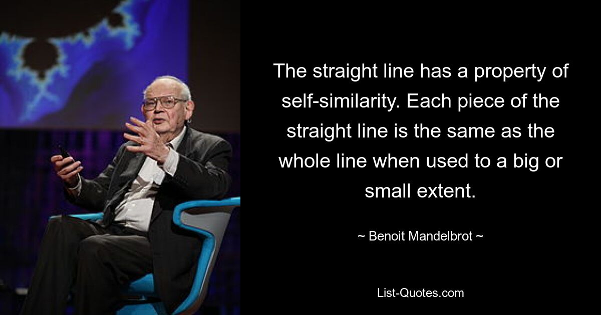 The straight line has a property of self-similarity. Each piece of the straight line is the same as the whole line when used to a big or small extent. — © Benoit Mandelbrot