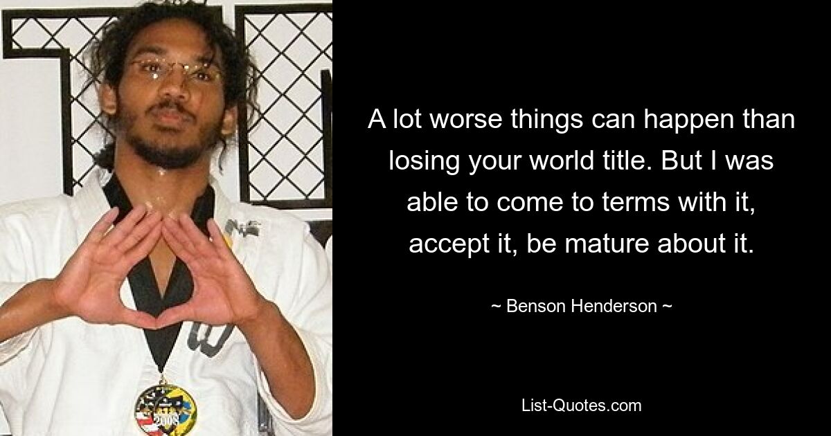 A lot worse things can happen than losing your world title. But I was able to come to terms with it, accept it, be mature about it. — © Benson Henderson