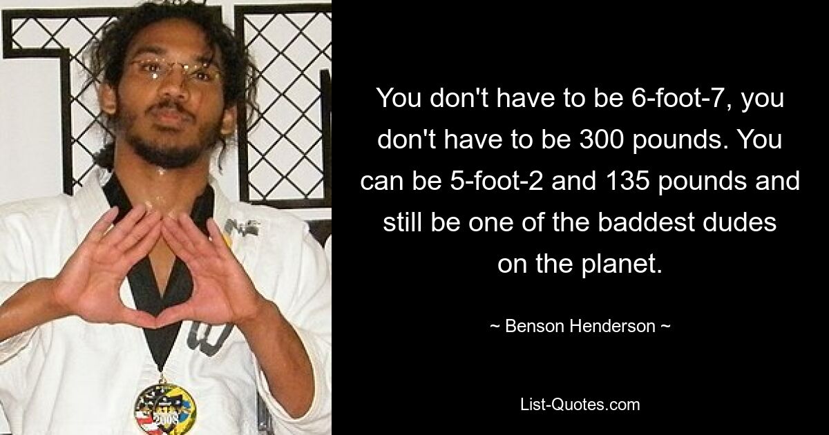 You don't have to be 6-foot-7, you don't have to be 300 pounds. You can be 5-foot-2 and 135 pounds and still be one of the baddest dudes on the planet. — © Benson Henderson