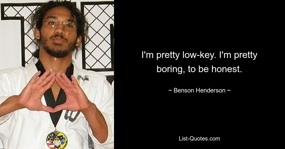 I'm pretty low-key. I'm pretty boring, to be honest. — © Benson Henderson