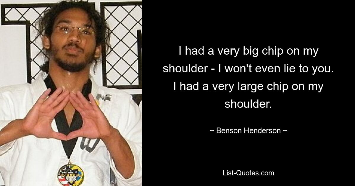 I had a very big chip on my shoulder - I won't even lie to you. I had a very large chip on my shoulder. — © Benson Henderson