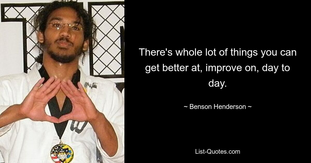 There's whole lot of things you can get better at, improve on, day to day. — © Benson Henderson