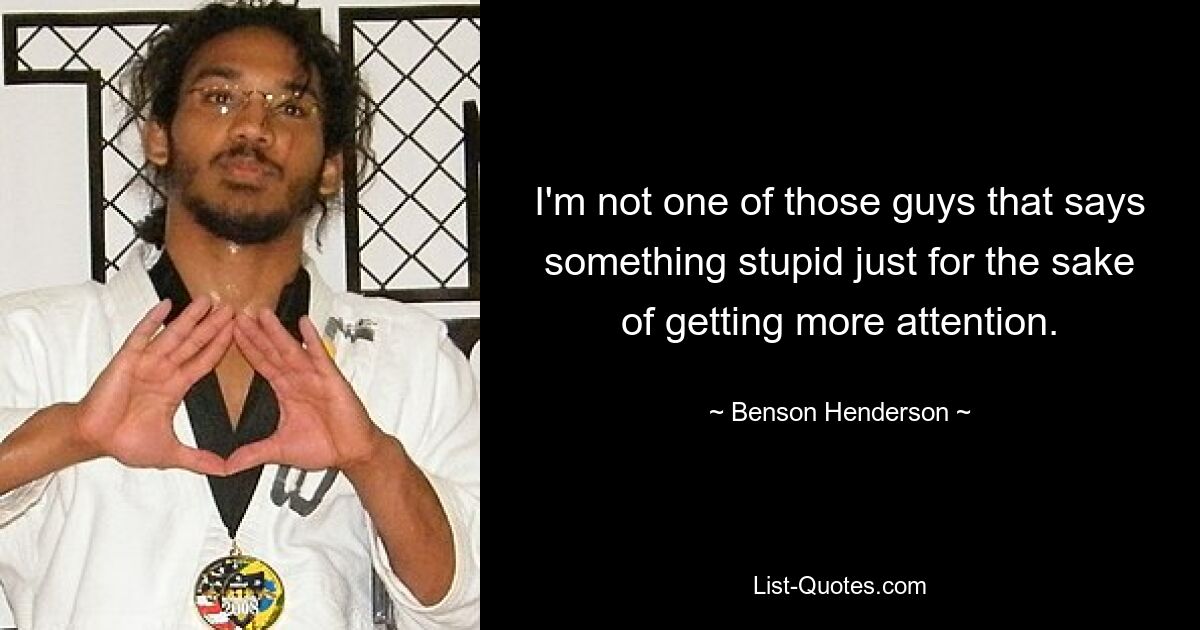 I'm not one of those guys that says something stupid just for the sake of getting more attention. — © Benson Henderson