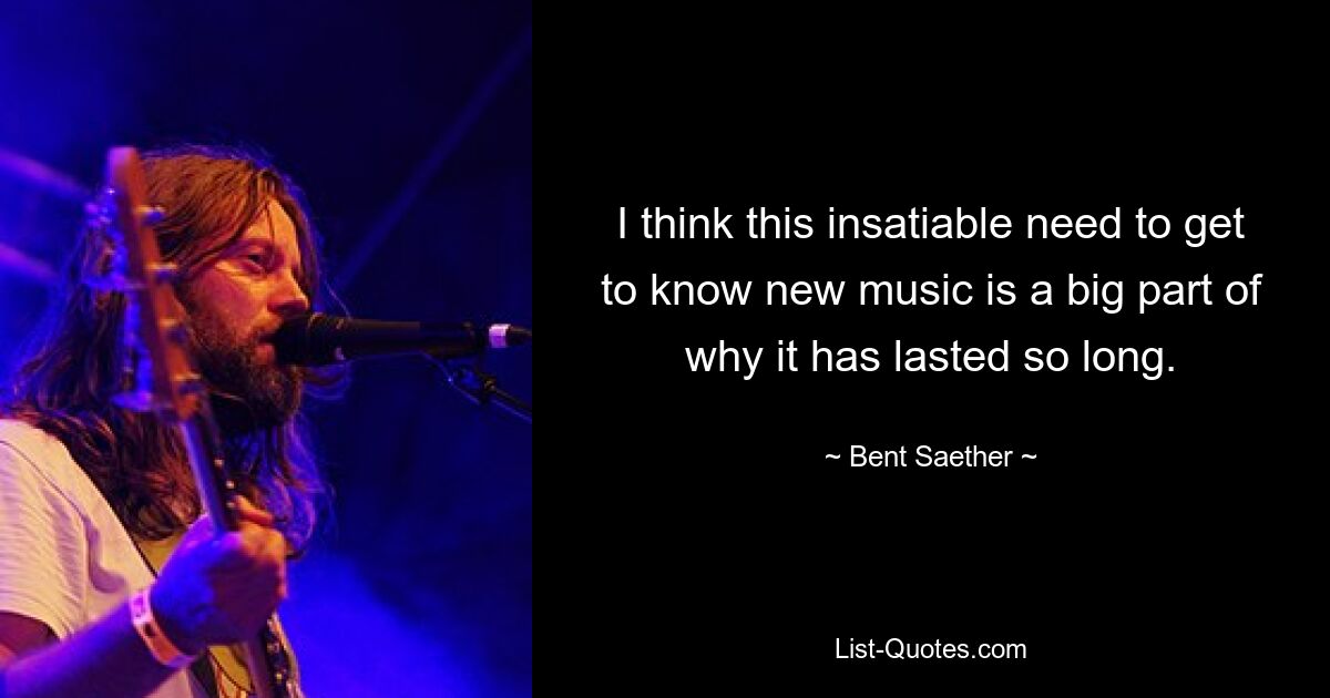 I think this insatiable need to get to know new music is a big part of why it has lasted so long. — © Bent Saether