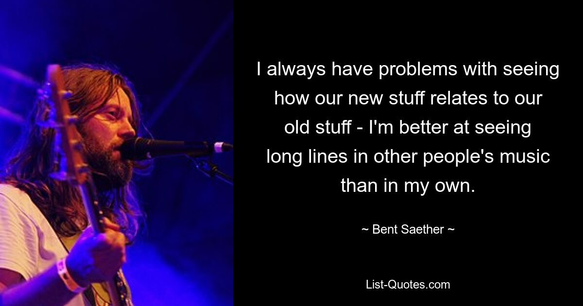 I always have problems with seeing how our new stuff relates to our old stuff - I'm better at seeing long lines in other people's music than in my own. — © Bent Saether