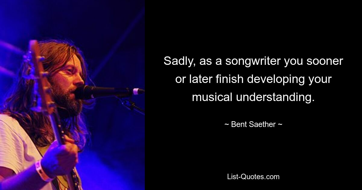 Sadly, as a songwriter you sooner or later finish developing your musical understanding. — © Bent Saether