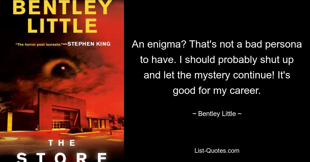 An enigma? That's not a bad persona to have. I should probably shut up and let the mystery continue! It's good for my career. — © Bentley Little