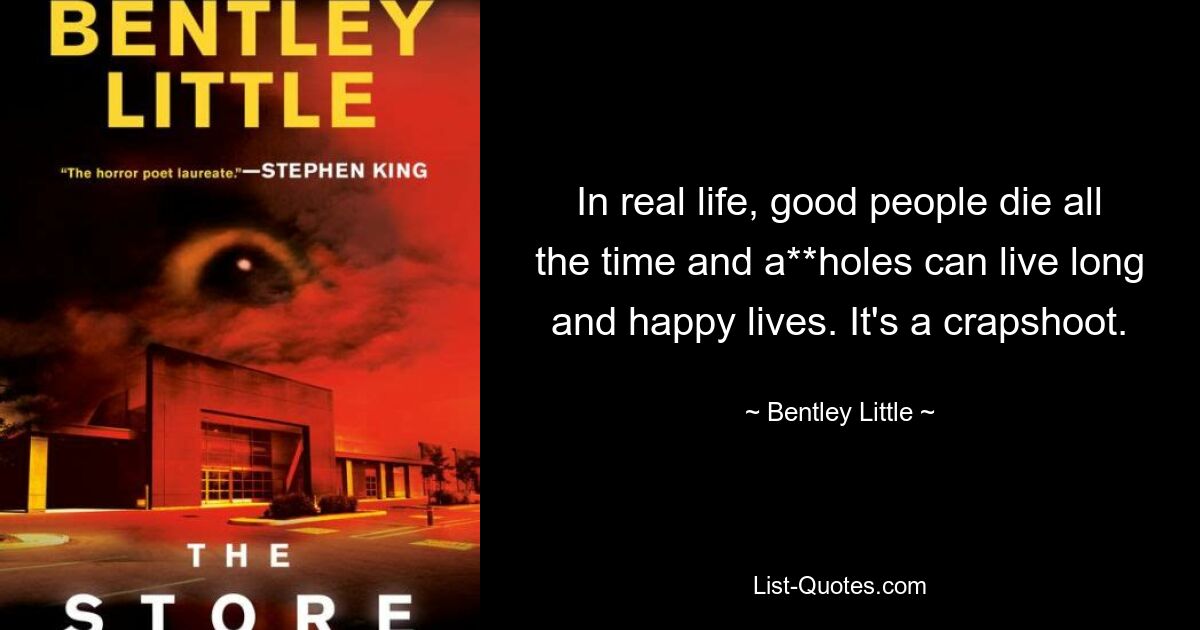 In real life, good people die all the time and a**holes can live long and happy lives. It's a crapshoot. — © Bentley Little