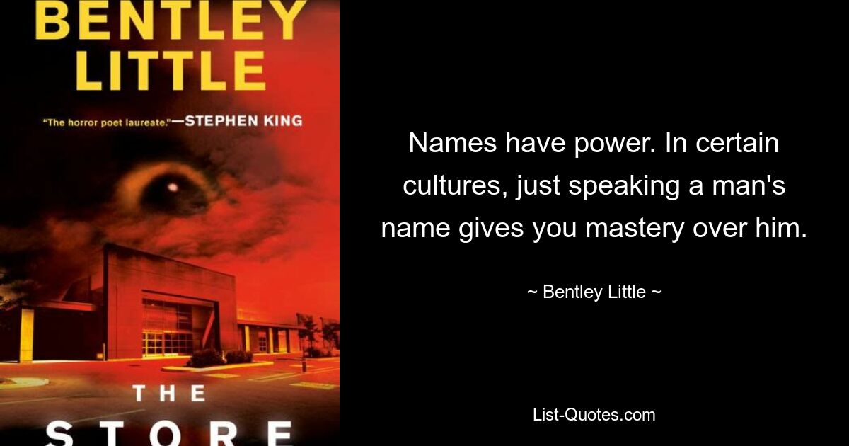 Names have power. In certain cultures, just speaking a man's name gives you mastery over him. — © Bentley Little