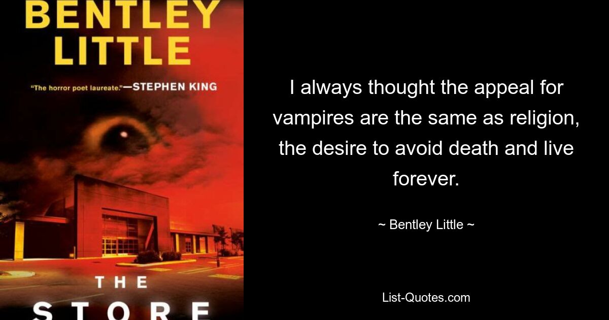 I always thought the appeal for vampires are the same as religion, the desire to avoid death and live forever. — © Bentley Little