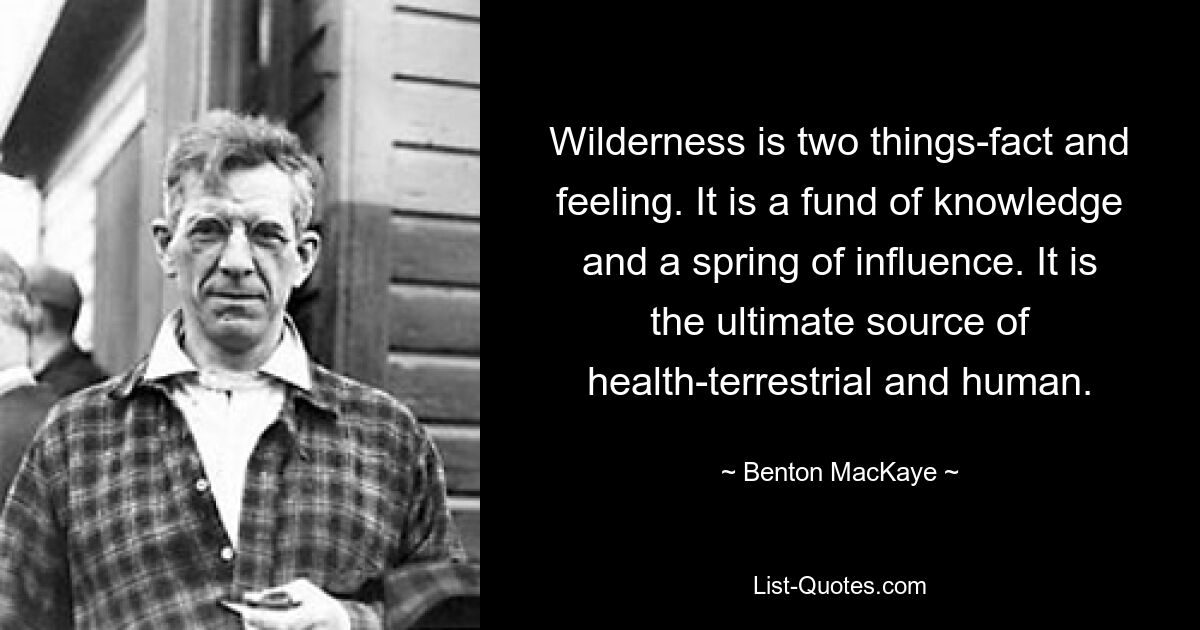 Wilderness is two things-fact and feeling. It is a fund of knowledge and a spring of influence. It is the ultimate source of health-terrestrial and human. — © Benton MacKaye