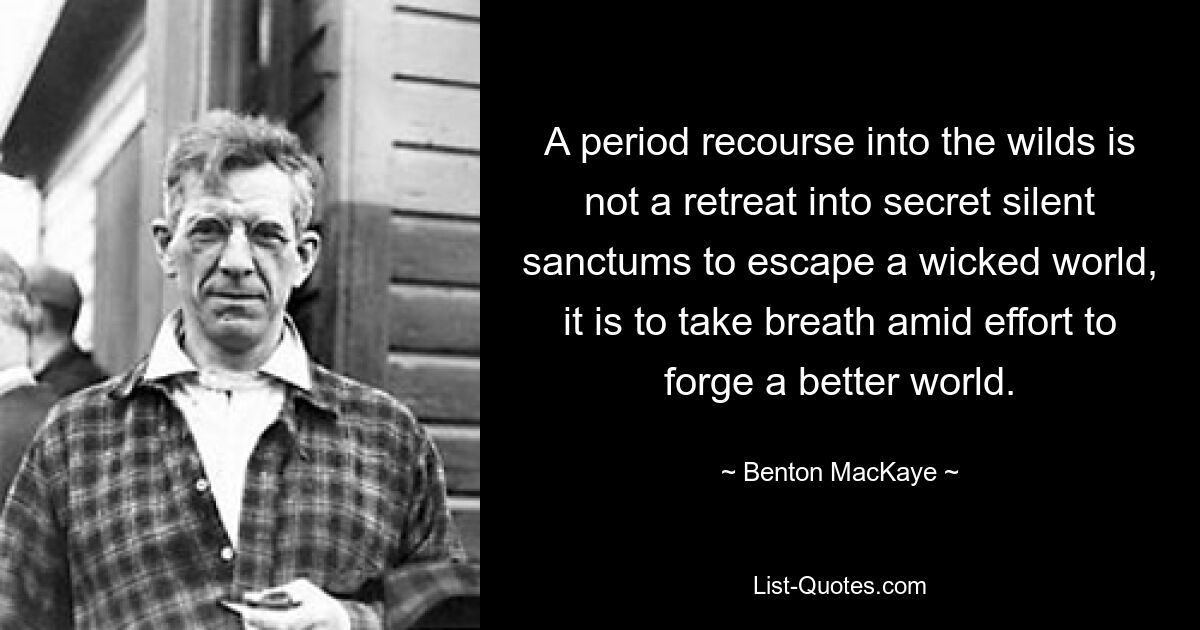 A period recourse into the wilds is not a retreat into secret silent sanctums to escape a wicked world, it is to take breath amid effort to forge a better world. — © Benton MacKaye