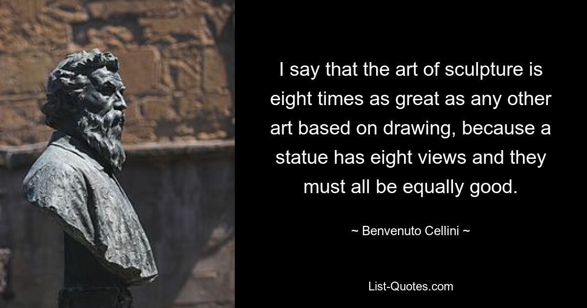 I say that the art of sculpture is eight times as great as any other art based on drawing, because a statue has eight views and they must all be equally good. — © Benvenuto Cellini