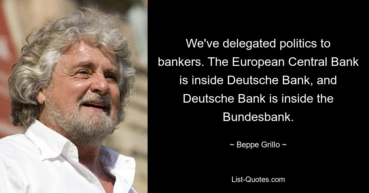 We've delegated politics to bankers. The European Central Bank is inside Deutsche Bank, and Deutsche Bank is inside the Bundesbank. — © Beppe Grillo