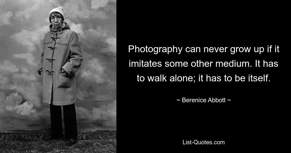 Photography can never grow up if it imitates some other medium. It has to walk alone; it has to be itself. — © Berenice Abbott