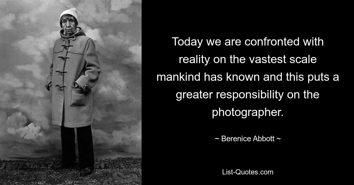 Today we are confronted with reality on the vastest scale mankind has known and this puts a greater responsibility on the photographer. — © Berenice Abbott