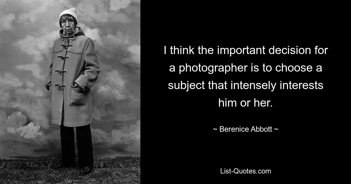 I think the important decision for a photographer is to choose a subject that intensely interests him or her. — © Berenice Abbott