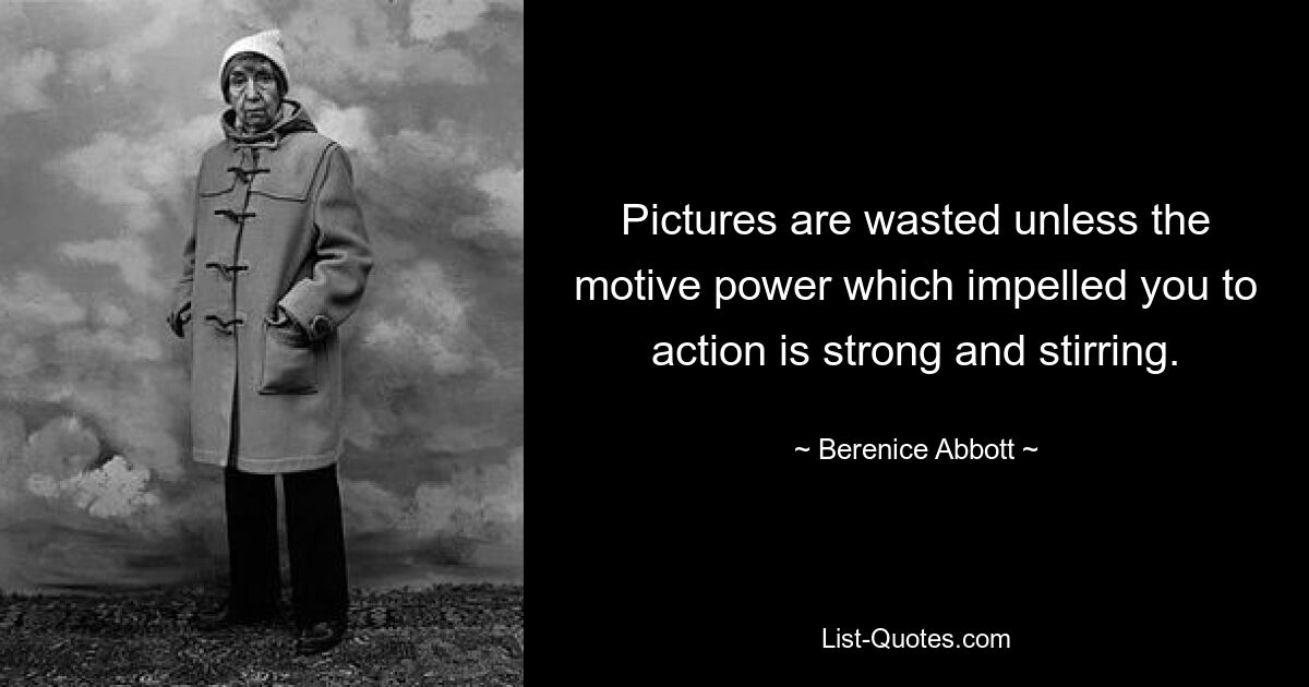 Pictures are wasted unless the motive power which impelled you to action is strong and stirring. — © Berenice Abbott