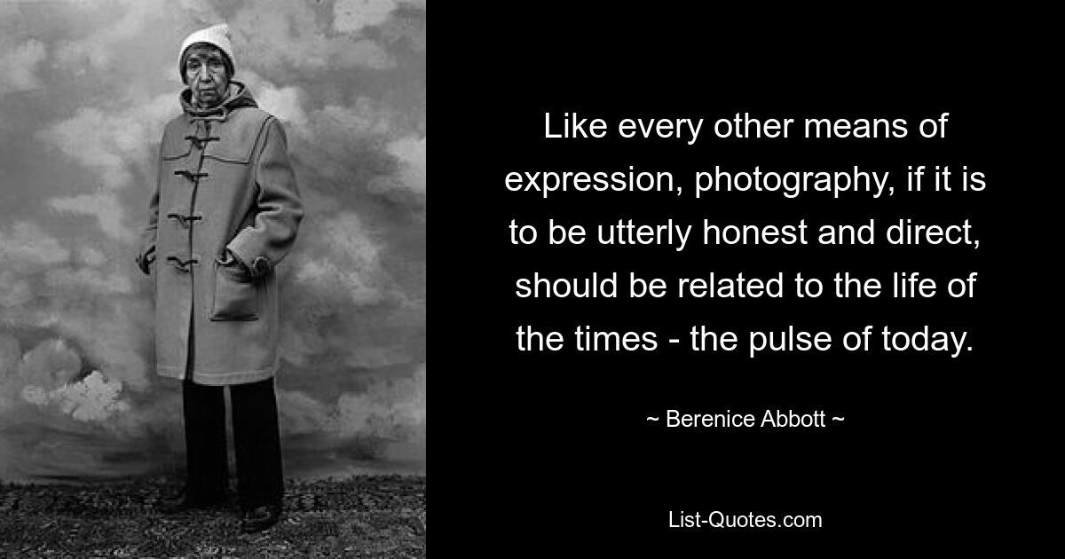 Like every other means of expression, photography, if it is to be utterly honest and direct, should be related to the life of the times - the pulse of today. — © Berenice Abbott