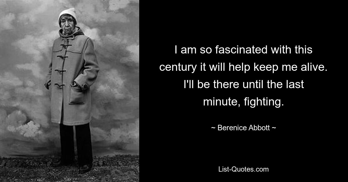 I am so fascinated with this century it will help keep me alive. I'll be there until the last minute, fighting. — © Berenice Abbott