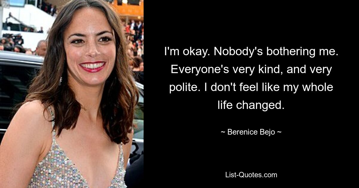 I'm okay. Nobody's bothering me. Everyone's very kind, and very polite. I don't feel like my whole life changed. — © Berenice Bejo