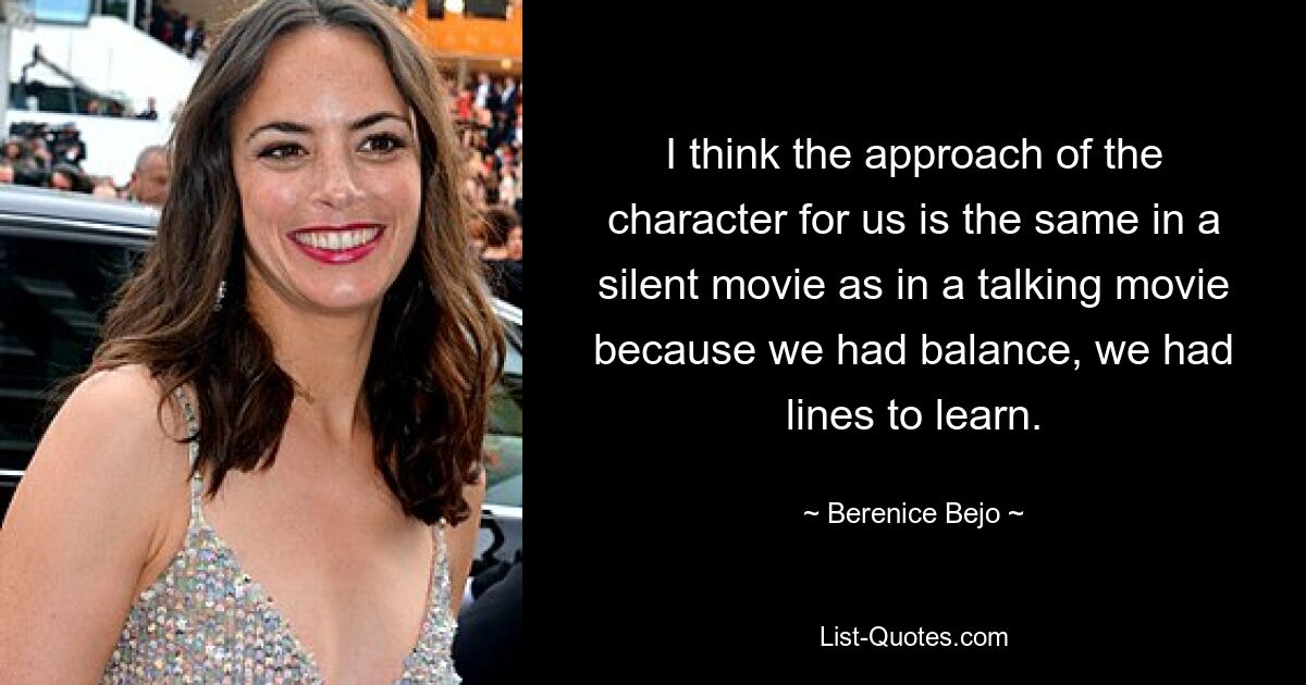 I think the approach of the character for us is the same in a silent movie as in a talking movie because we had balance, we had lines to learn. — © Berenice Bejo