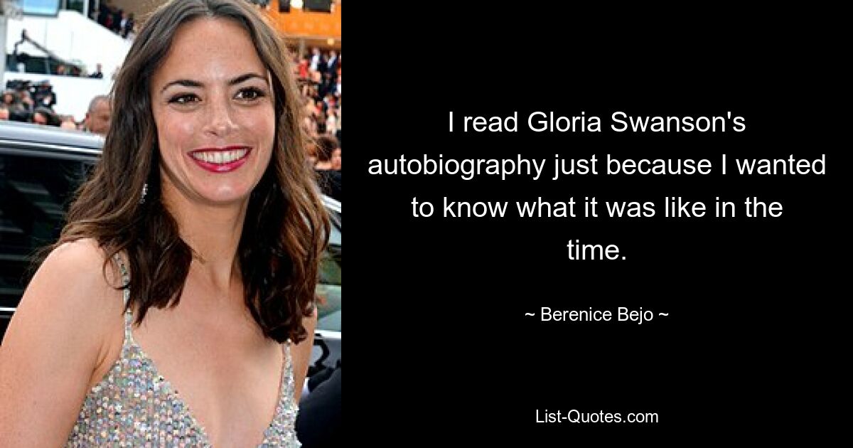 I read Gloria Swanson's autobiography just because I wanted to know what it was like in the time. — © Berenice Bejo