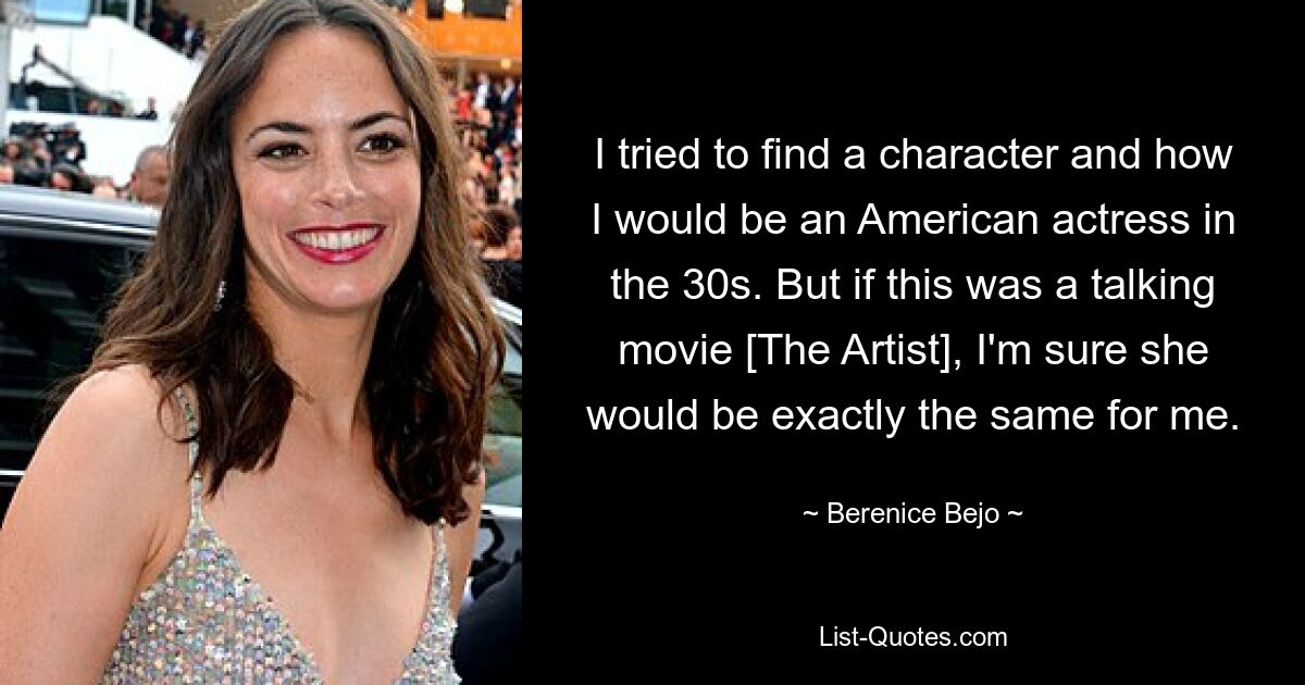 I tried to find a character and how I would be an American actress in the 30s. But if this was a talking movie [The Artist], I'm sure she would be exactly the same for me. — © Berenice Bejo