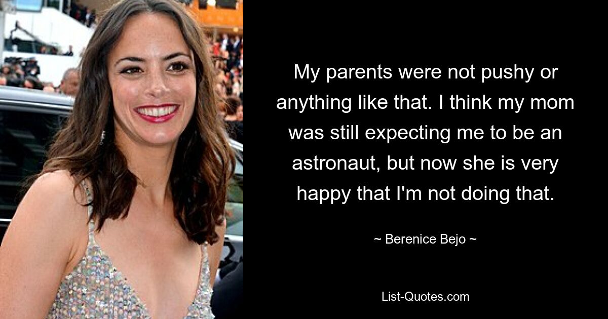 My parents were not pushy or anything like that. I think my mom was still expecting me to be an astronaut, but now she is very happy that I'm not doing that. — © Berenice Bejo