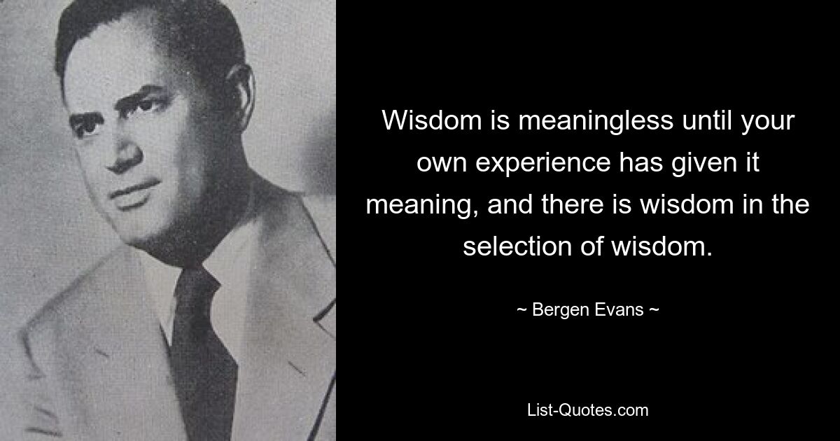 Wisdom is meaningless until your own experience has given it meaning, and there is wisdom in the selection of wisdom. — © Bergen Evans