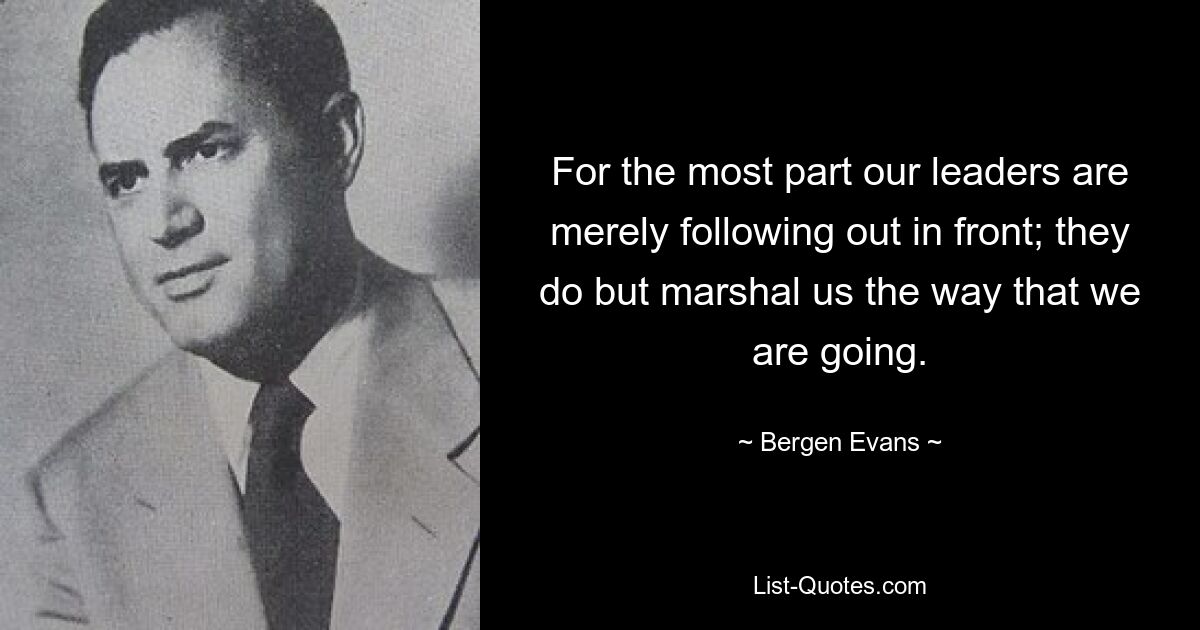 For the most part our leaders are merely following out in front; they do but marshal us the way that we are going. — © Bergen Evans