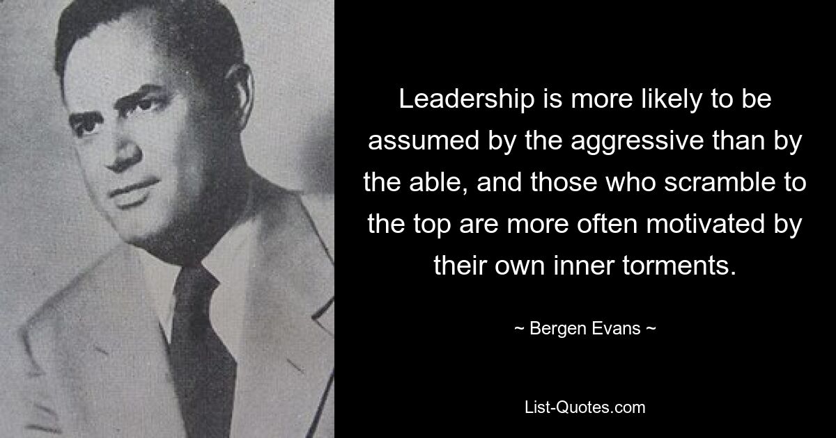 Leadership is more likely to be assumed by the aggressive than by the able, and those who scramble to the top are more often motivated by their own inner torments. — © Bergen Evans