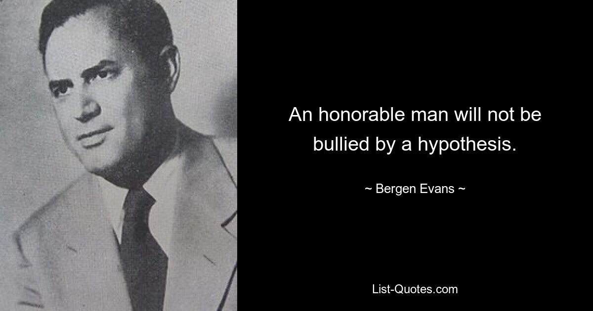 An honorable man will not be bullied by a hypothesis. — © Bergen Evans