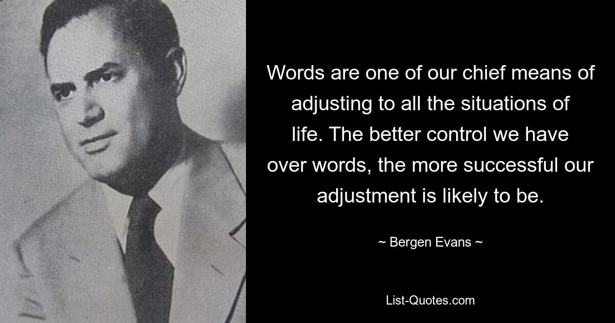 Words are one of our chief means of adjusting to all the situations of life. The better control we have over words, the more successful our adjustment is likely to be. — © Bergen Evans