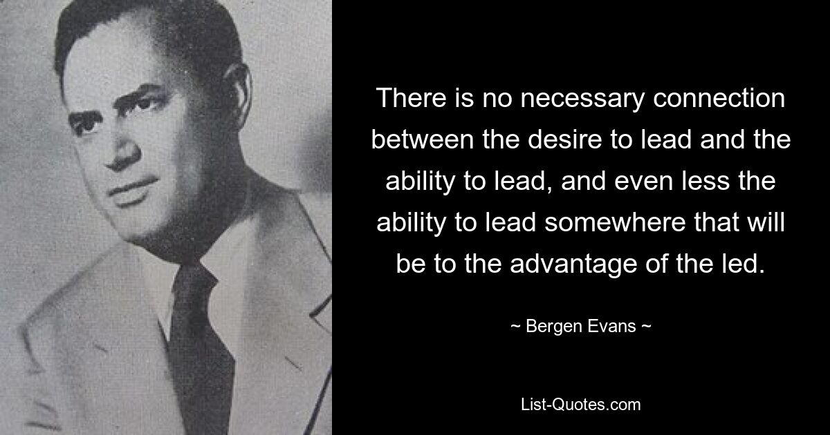 There is no necessary connection between the desire to lead and the ability to lead, and even less the ability to lead somewhere that will be to the advantage of the led. — © Bergen Evans