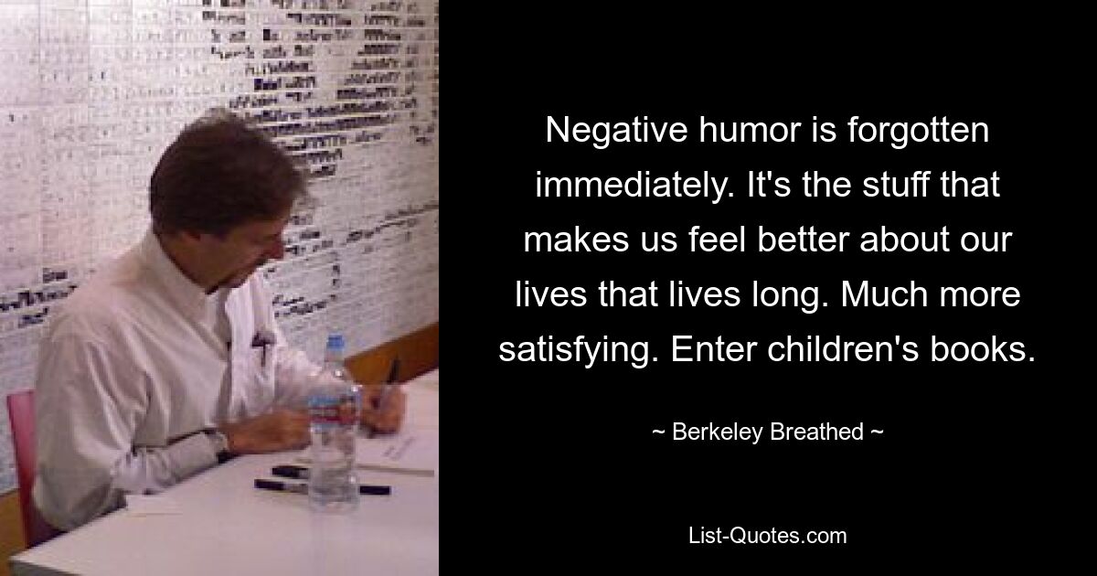 Negative humor is forgotten immediately. It's the stuff that makes us feel better about our lives that lives long. Much more satisfying. Enter children's books. — © Berkeley Breathed