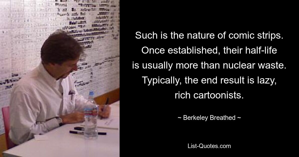 Such is the nature of comic strips. Once established, their half-life is usually more than nuclear waste. Typically, the end result is lazy, rich cartoonists. — © Berkeley Breathed