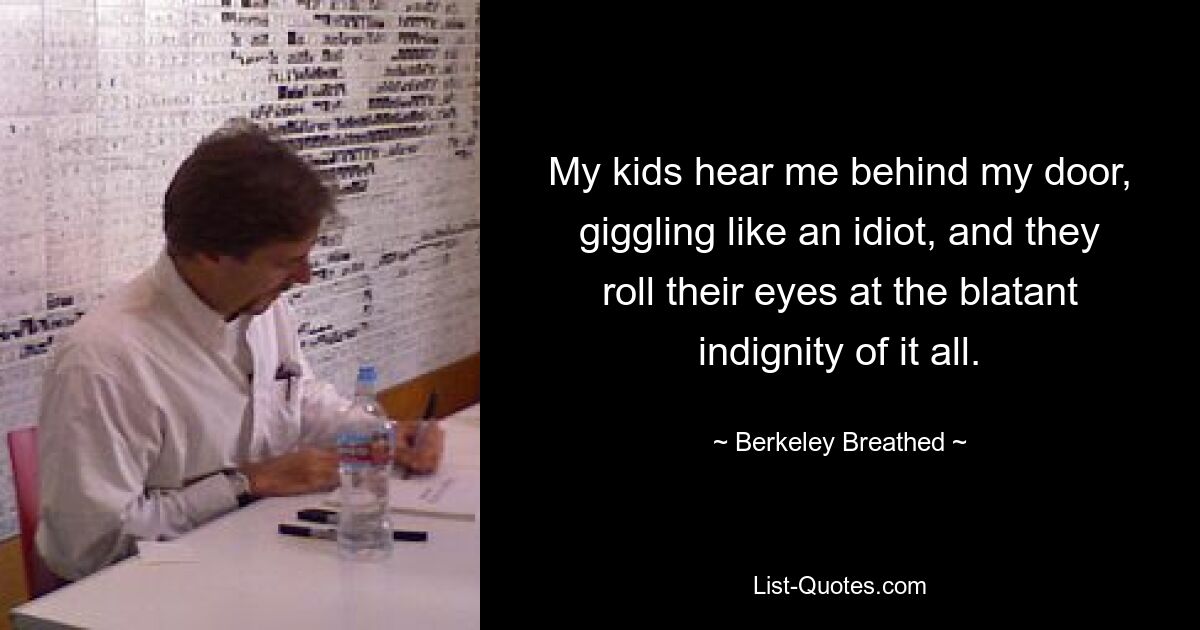 My kids hear me behind my door, giggling like an idiot, and they roll their eyes at the blatant indignity of it all. — © Berkeley Breathed