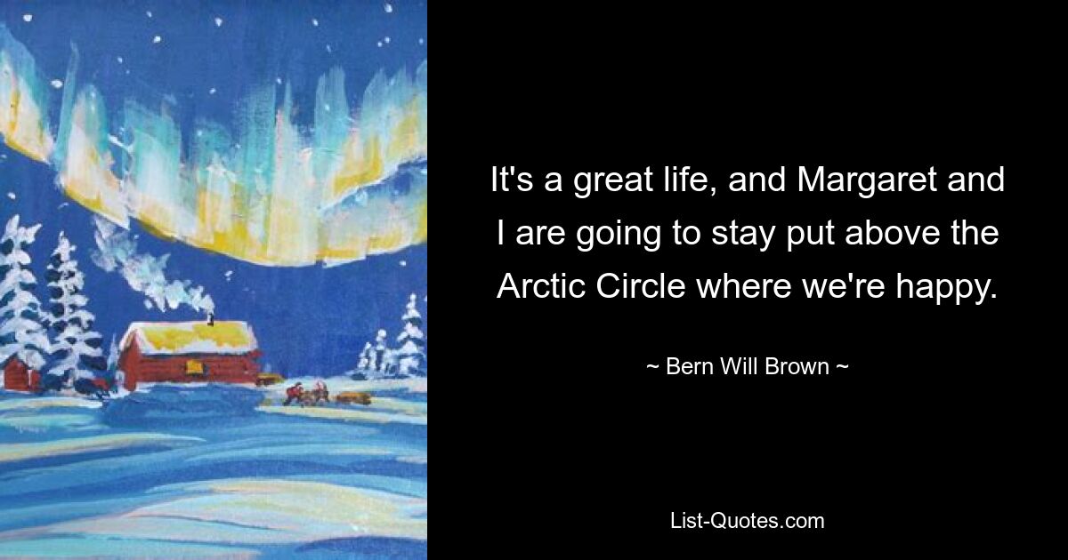 It's a great life, and Margaret and I are going to stay put above the Arctic Circle where we're happy. — © Bern Will Brown