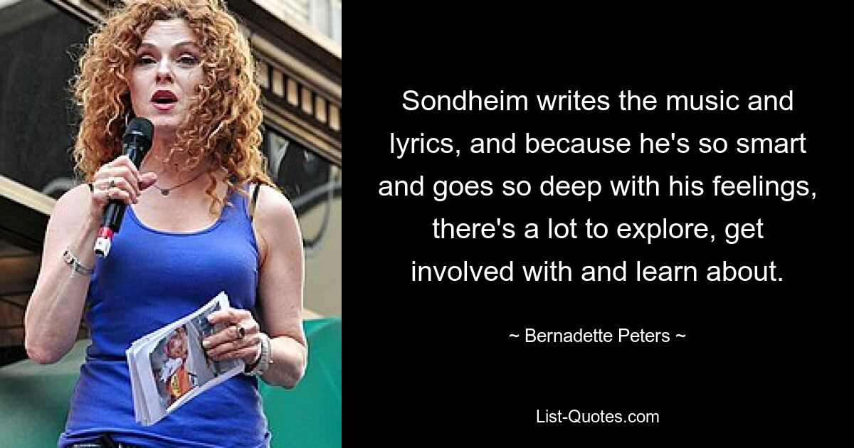 Sondheim writes the music and lyrics, and because he's so smart and goes so deep with his feelings, there's a lot to explore, get involved with and learn about. — © Bernadette Peters