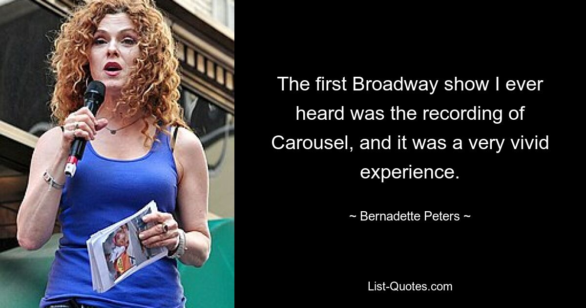 The first Broadway show I ever heard was the recording of Carousel, and it was a very vivid experience. — © Bernadette Peters