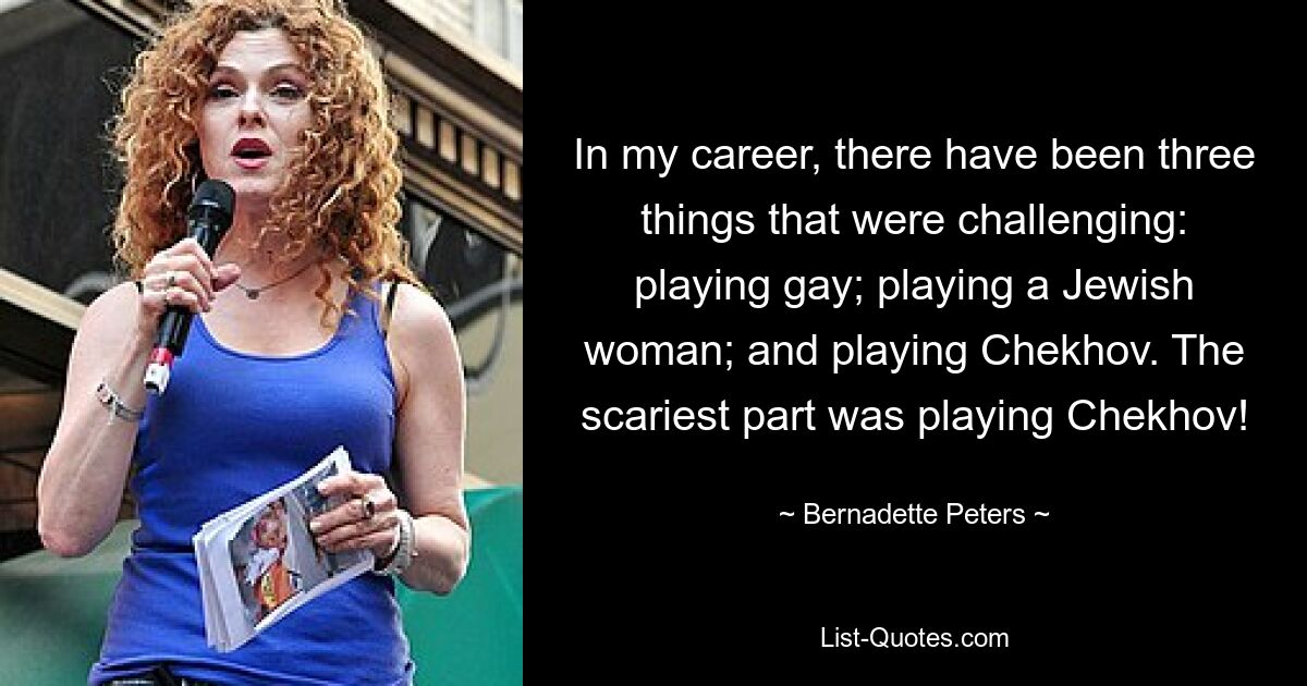 In my career, there have been three things that were challenging: playing gay; playing a Jewish woman; and playing Chekhov. The scariest part was playing Chekhov! — © Bernadette Peters