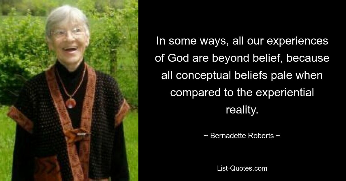 In some ways, all our experiences of God are beyond belief, because all conceptual beliefs pale when compared to the experiential reality. — © Bernadette Roberts