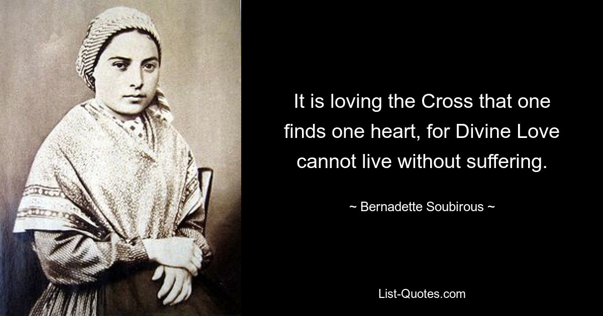 It is loving the Cross that one finds one heart, for Divine Love cannot live without suffering. — © Bernadette Soubirous