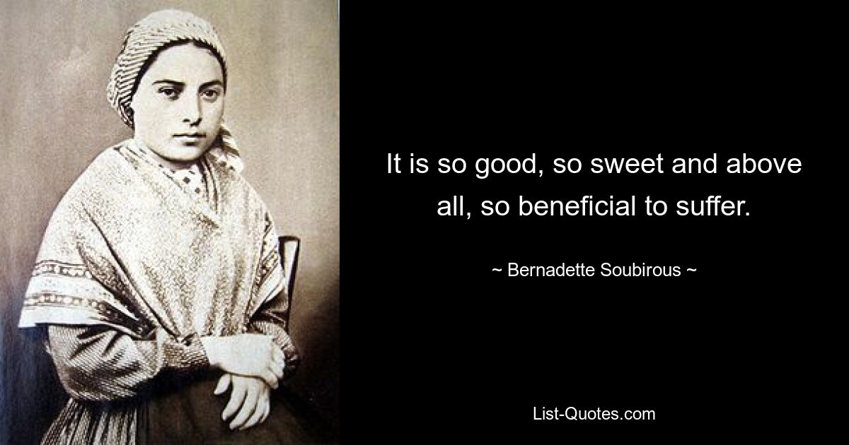 It is so good, so sweet and above all, so beneficial to suffer. — © Bernadette Soubirous